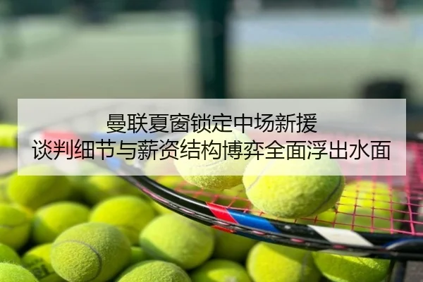 曼联夏窗锁定中场新援 谈判细节与薪资结构博弈全面浮出水面