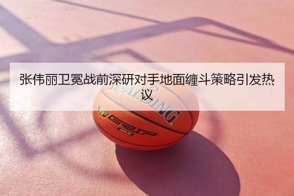 张伟丽卫冕战前深研对手地面缠斗策略引发热议