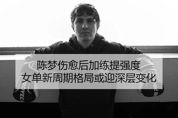 陈梦伤愈后加练提强度 女单新周期格局或迎深层变化