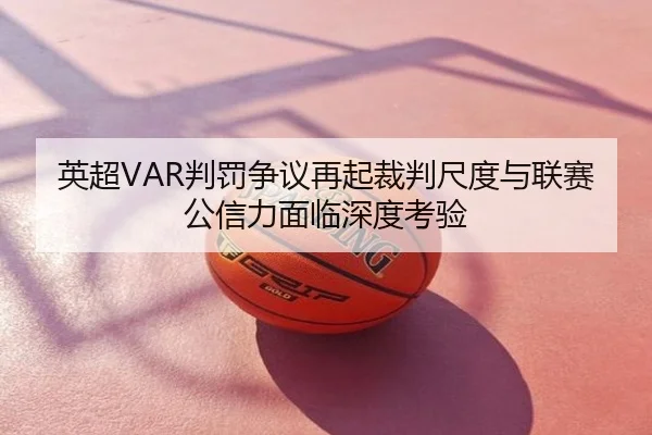 英超VAR判罚争议再起裁判尺度与联赛公信力面临深度考验